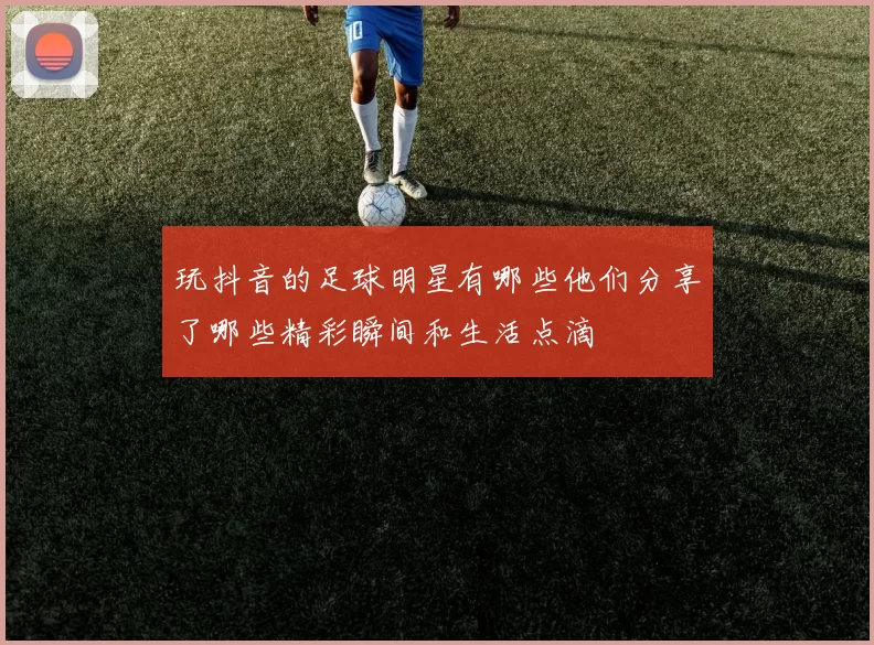 玩抖音的足球明星有哪些他们分享了哪些精彩瞬间和生活点滴