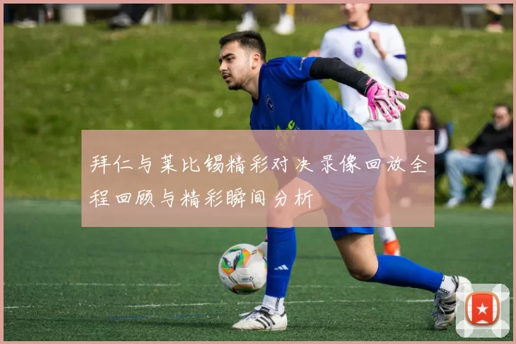 拜仁与莱比锡精彩对决录像回放全程回顾与精彩瞬间分析