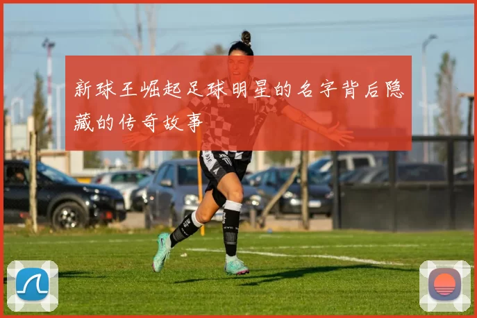 新球王崛起足球明星的名字背后隐藏的传奇故事
