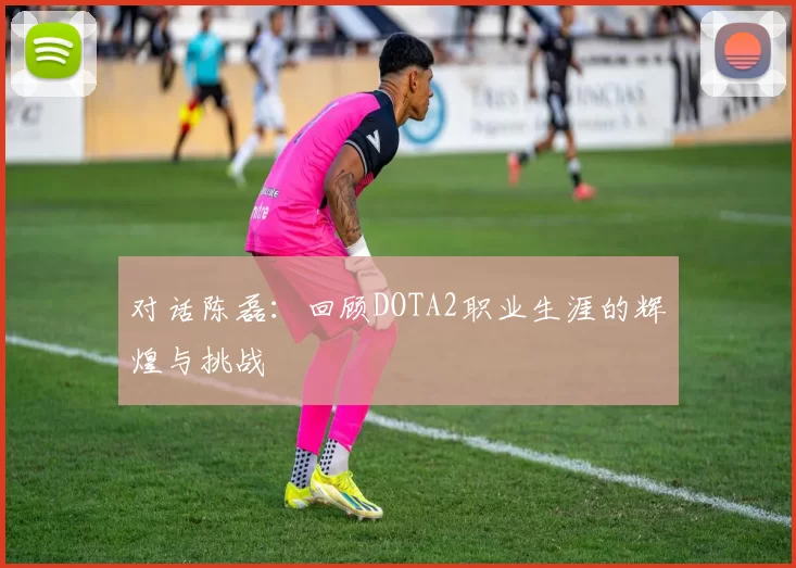 对话陈磊：回顾DOTA2职业生涯的辉煌与挑战