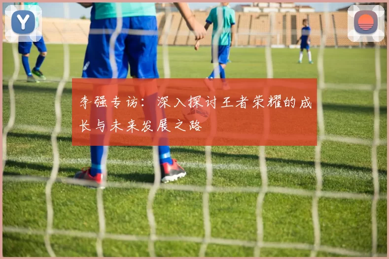 李强专访：深入探讨王者荣耀的成长与未来发展之路