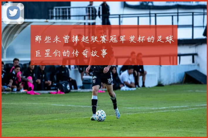 那些未曾捧起联赛冠军奖杯的足球巨星们的传奇故事