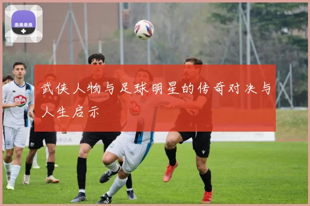 武侠人物与足球明星的传奇对决与人生启示