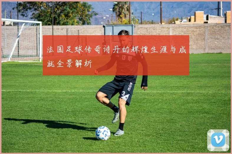 法国足球传奇诗丹的辉煌生涯与成就全景解析