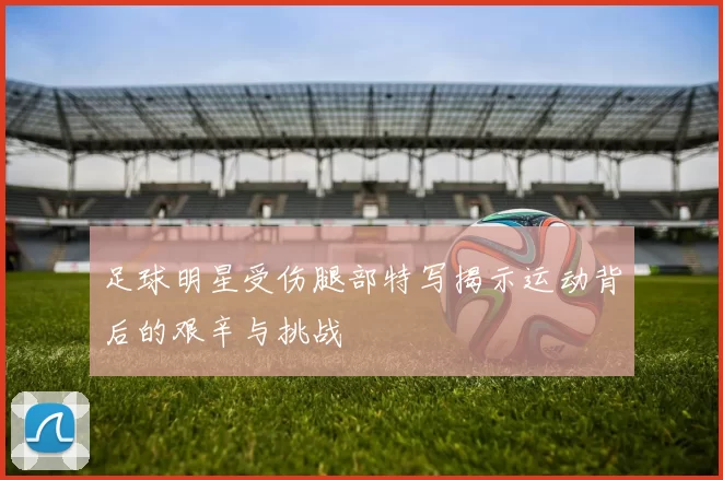 足球明星受伤腿部特写揭示运动背后的艰辛与挑战