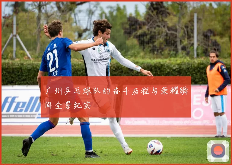 广州乒乓球队的奋斗历程与荣耀瞬间全景纪实