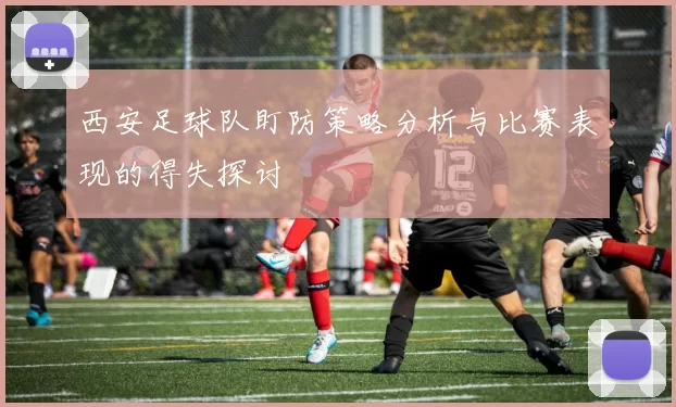 西安足球队盯防策略分析与比赛表现的得失探讨