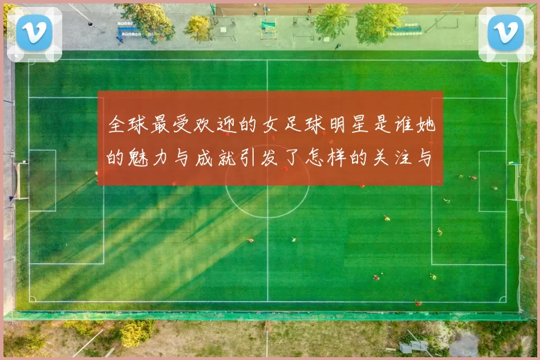 全球最受欢迎的女足球明星是谁她的魅力与成就引发了怎样的关注与讨论
