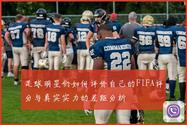 足球明星们如何评价自己的FIFA评分与真实实力的差距分析