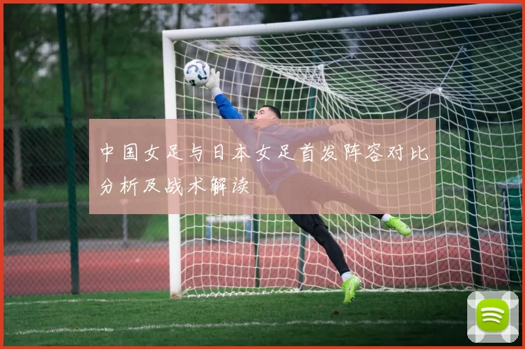 中国女足与日本女足首发阵容对比分析及战术解读