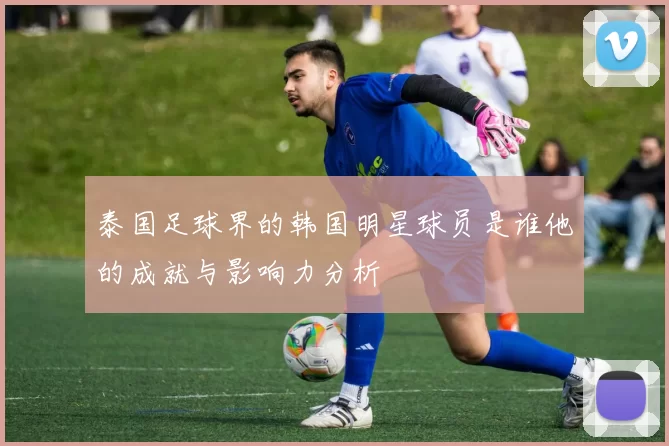 泰国足球界的韩国明星球员是谁他的成就与影响力分析