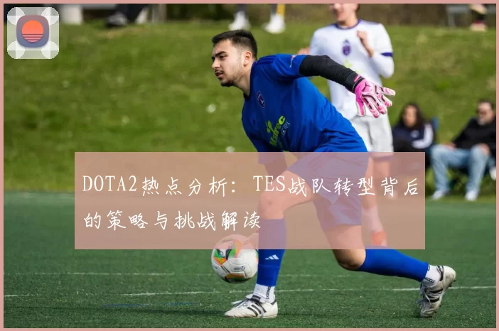 DOTA2热点分析：TES战队转型背后的策略与挑战解读