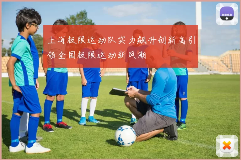 上海极限运动队实力飙升创新高引领全国极限运动新风潮