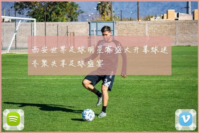 西安世界足球明星赛盛大开幕球迷齐聚共享足球盛宴