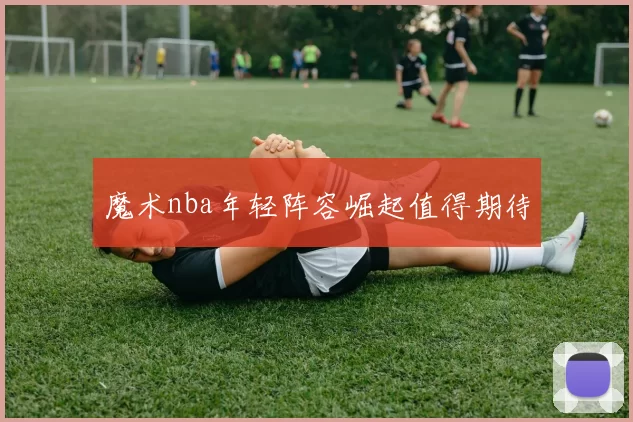 魔术nba年轻阵容崛起值得期待