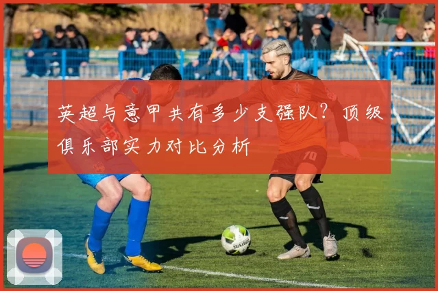 英超与意甲共有多少支强队？顶级俱乐部实力对比分析