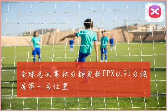 全球总决赛积分榜更新FPX以91分稳居第一名位置
