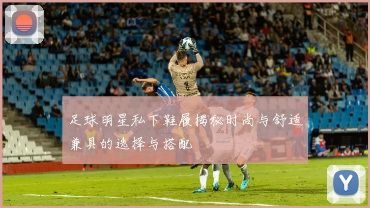 足球明星私下鞋履揭秘时尚与舒适兼具的选择与搭配