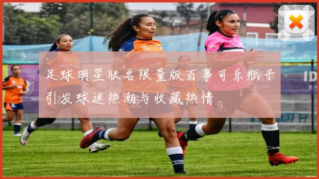 足球明星联名限量版百事可乐瓶子引发球迷热潮与收藏热情