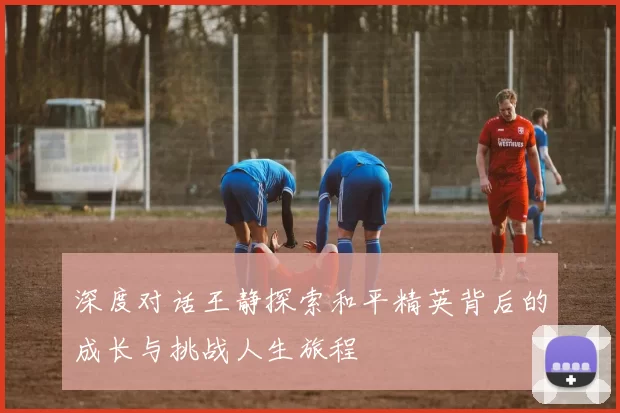 深度对话王静探索和平精英背后的成长与挑战人生旅程