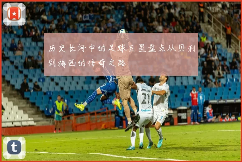 历史长河中的足球巨星盘点从贝利到梅西的传奇之路