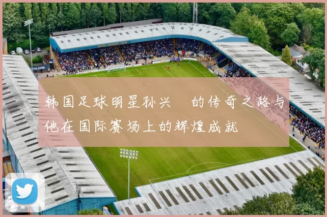 韩国足球明星孙兴慜的传奇之路与他在国际赛场上的辉煌成就