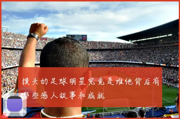 摸头的足球明星究竟是谁他背后有哪些感人故事和成就