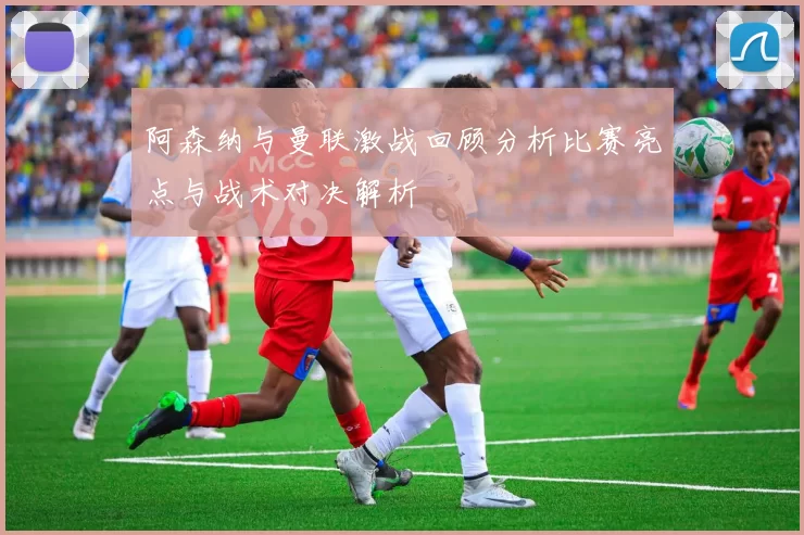 阿森纳与曼联激战回顾分析比赛亮点与战术对决解析