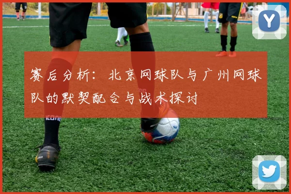 赛后分析：北京网球队与广州网球队的默契配合与战术探讨