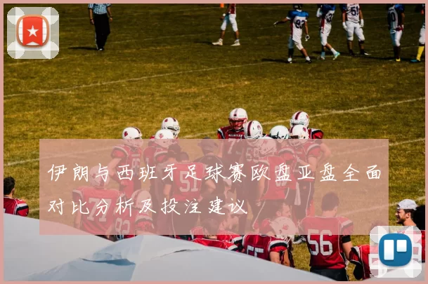 伊朗与西班牙足球赛欧盘亚盘全面对比分析及投注建议