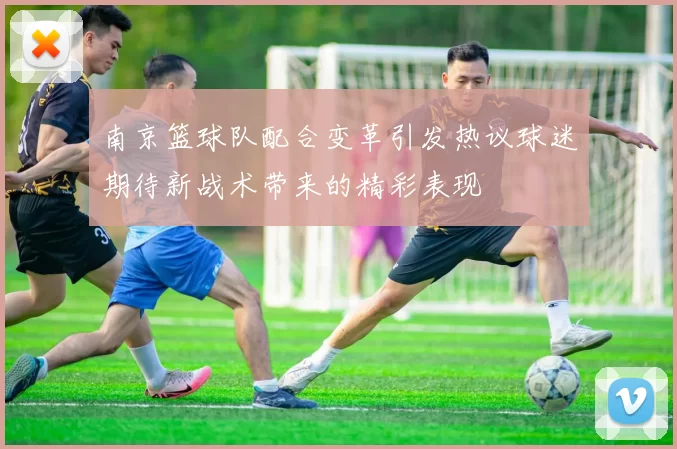 南京篮球队配合变革引发热议球迷期待新战术带来的精彩表现