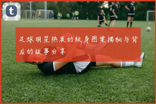 足球明星热衷的纹身图案揭秘与背后的故事分享