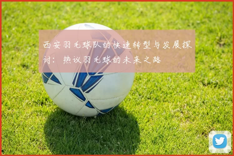 西安羽毛球队的快速转型与发展探讨：热议羽毛球的未来之路