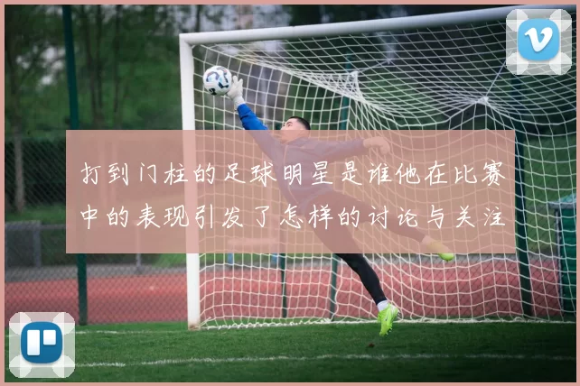 打到门柱的足球明星是谁他在比赛中的表现引发了怎样的讨论与关注