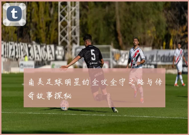南美足球明星的全攻全守之路与传奇故事探秘