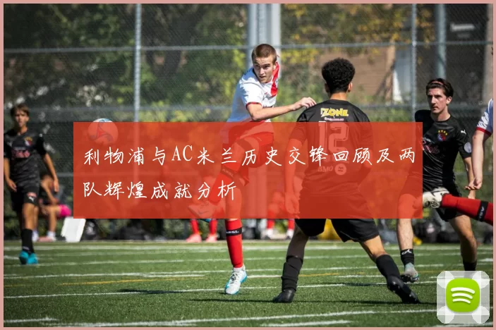 利物浦与AC米兰历史交锋回顾及两队辉煌成就分析