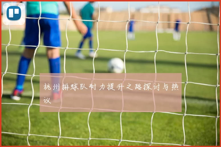 杭州排球队耐力提升之路探讨与热议