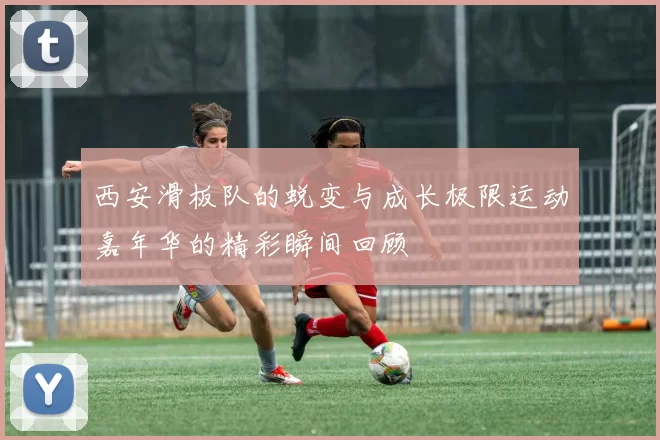 西安滑板队的蜕变与成长极限运动嘉年华的精彩瞬间回顾