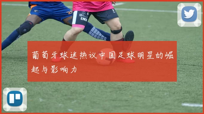 葡萄牙球迷热议中国足球明星的崛起与影响力